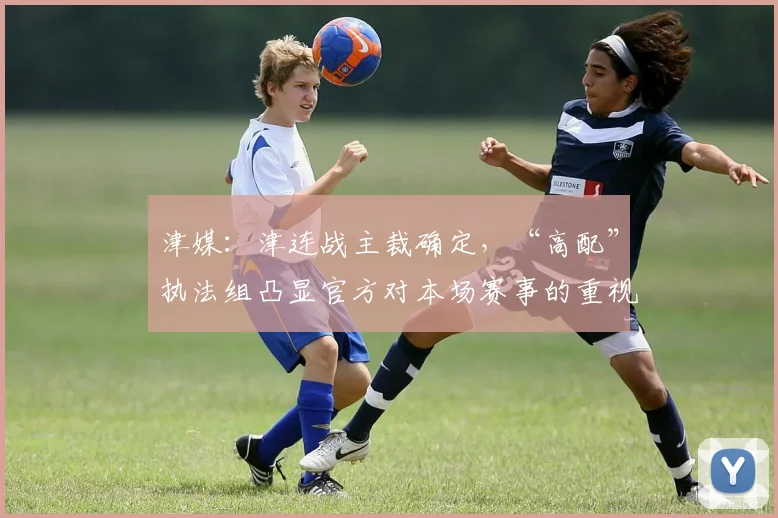 津媒：津连战主裁确定，“高配”执法组凸显官方对本场赛事的重视
