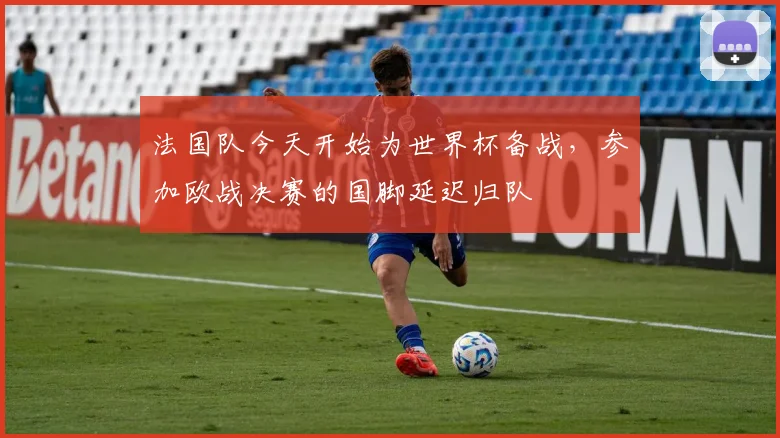 法国队今天开始为世界杯备战，参加欧战决赛的国脚延迟归队